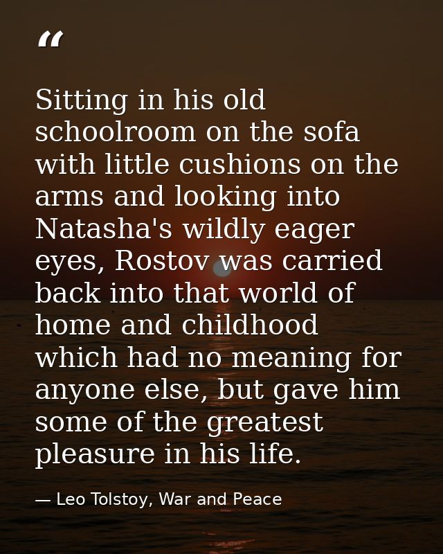Sitting in his old schoolroom on the sofa with little cushions on the arms and looking into Natasha's wildly eager eyes, — Leo Tolstoy, War and Peace