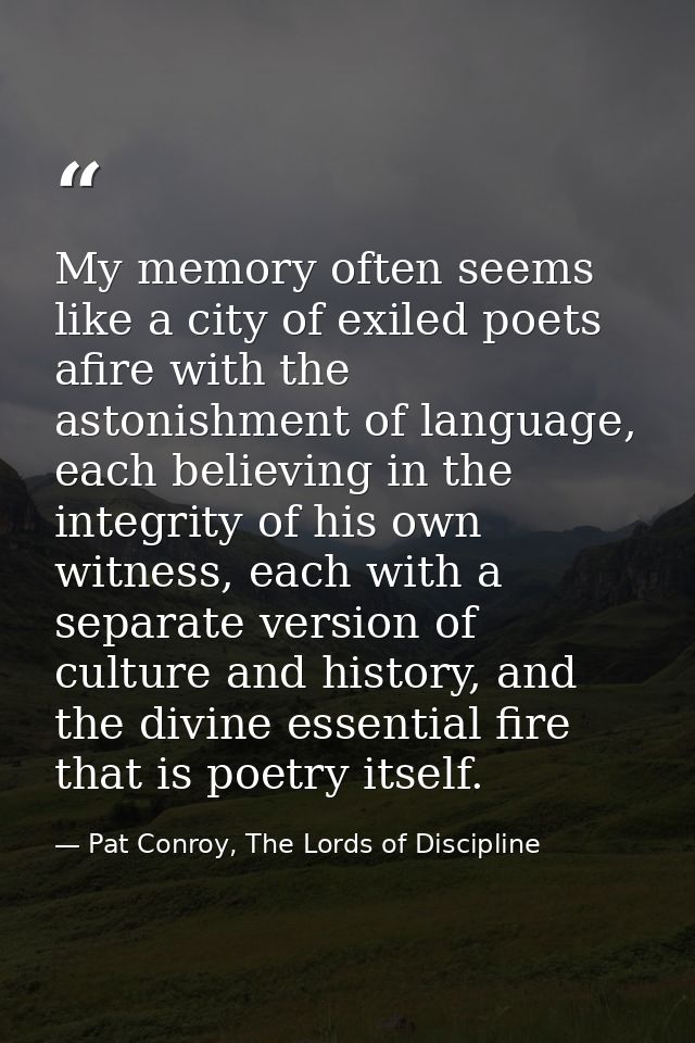 My memory often seems like a city of exiled poets afire with the astonishment of language, each believing in the integri — Pat Conroy, The Lords of Discipline