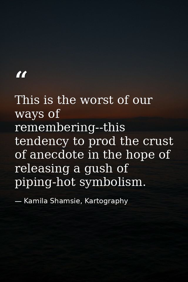 This is the worst of our ways of remembering--this tendency to prod the crust of anecdote in the hope of releasing a gus — Kamila Shamsie, Kartography