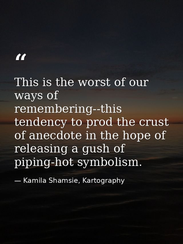 This is the worst of our ways of remembering--this tendency to prod the crust of anecdote in the hope of releasing a gus — Kamila Shamsie, Kartography
