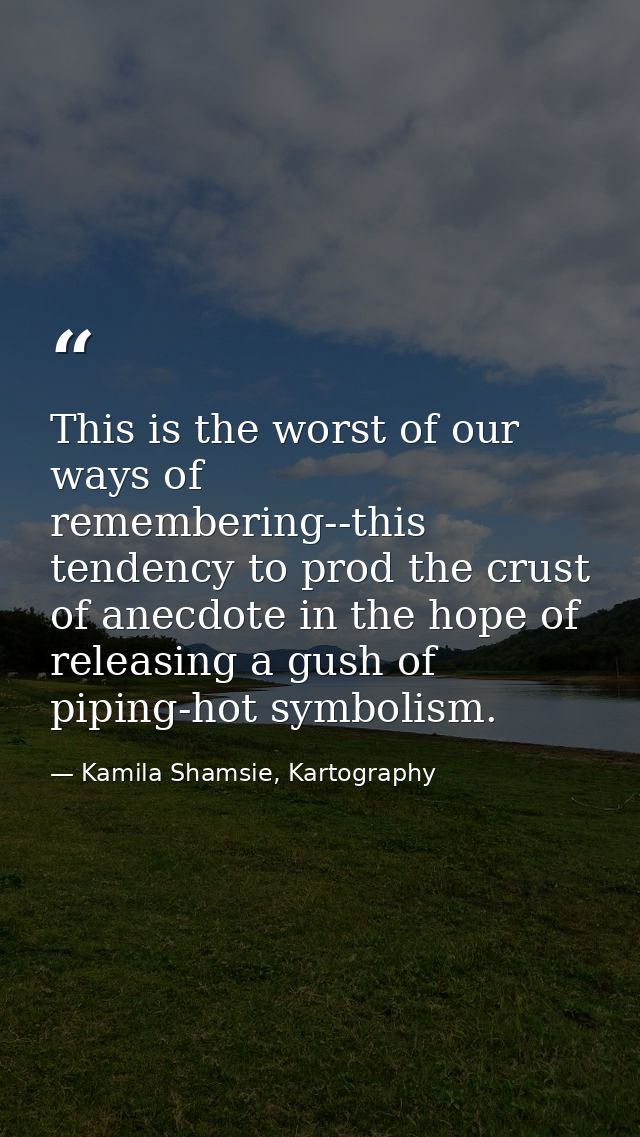 This is the worst of our ways of remembering--this tendency to prod the crust of anecdote in the hope of releasing a gus — Kamila Shamsie, Kartography