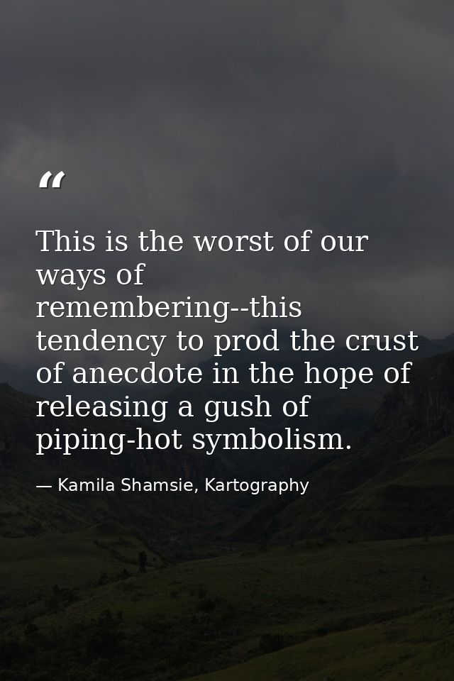 This is the worst of our ways of remembering--this tendency to prod the crust of anecdote in the hope of releasing a gus — Kamila Shamsie, Kartography