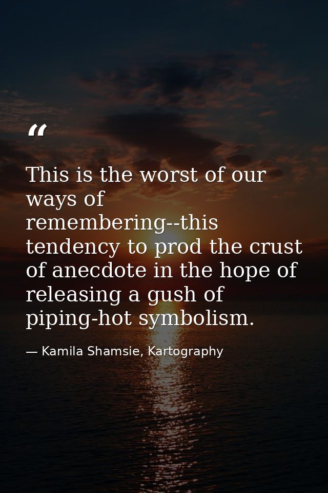 This is the worst of our ways of remembering--this tendency to prod the crust of anecdote in the hope of releasing a gus — Kamila Shamsie, Kartography