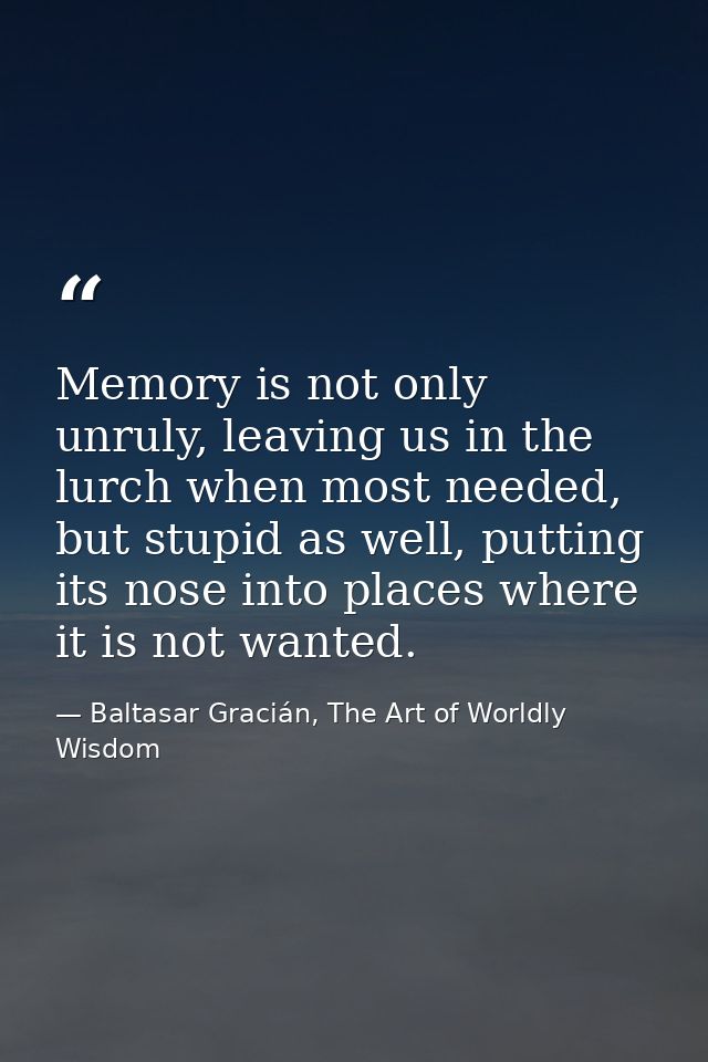 Memory is not only unruly, leaving us in the lurch when most needed, but stupid as well, putting its nose into places wh — Baltasar Gracián, The Art of Worldly Wisdom