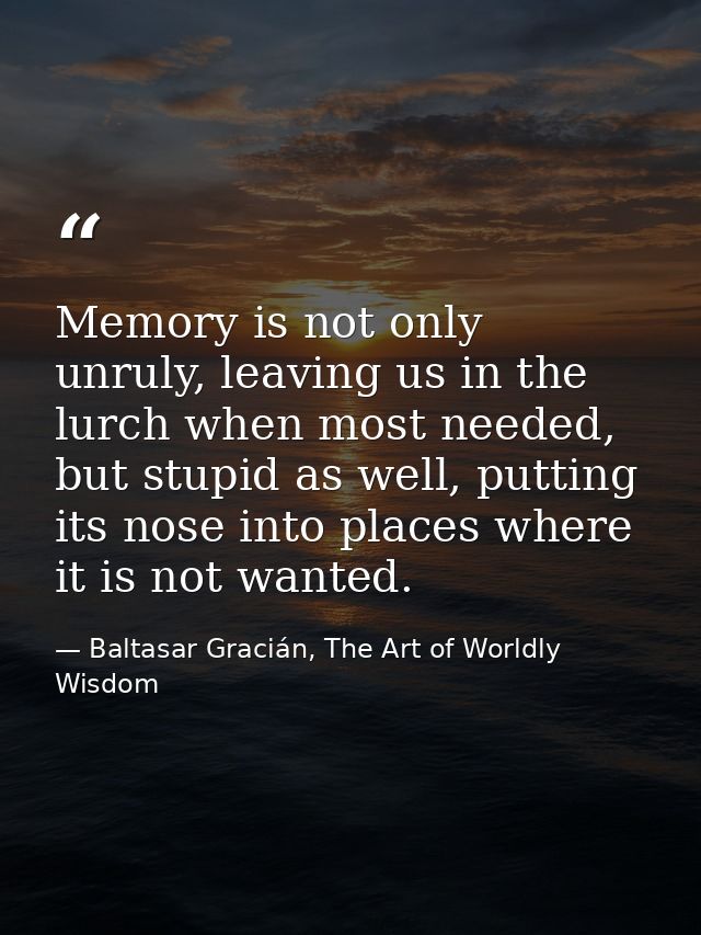 Memory is not only unruly, leaving us in the lurch when most needed, but stupid as well, putting its nose into places wh — Baltasar Gracián, The Art of Worldly Wisdom