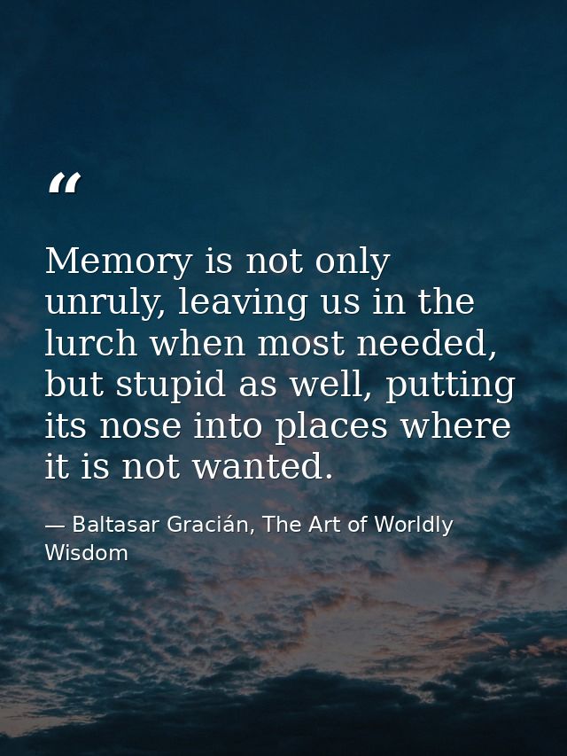 Memory is not only unruly, leaving us in the lurch when most needed, but stupid as well, putting its nose into places wh — Baltasar Gracián, The Art of Worldly Wisdom