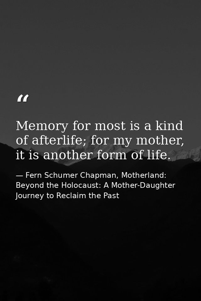 Memory for most is a kind of afterlife; for my mother, it is another form of life. — Fern Schumer Chapman, Motherland: Beyond the Holocaust: A Mother-Daughter Journey to Reclaim the Past