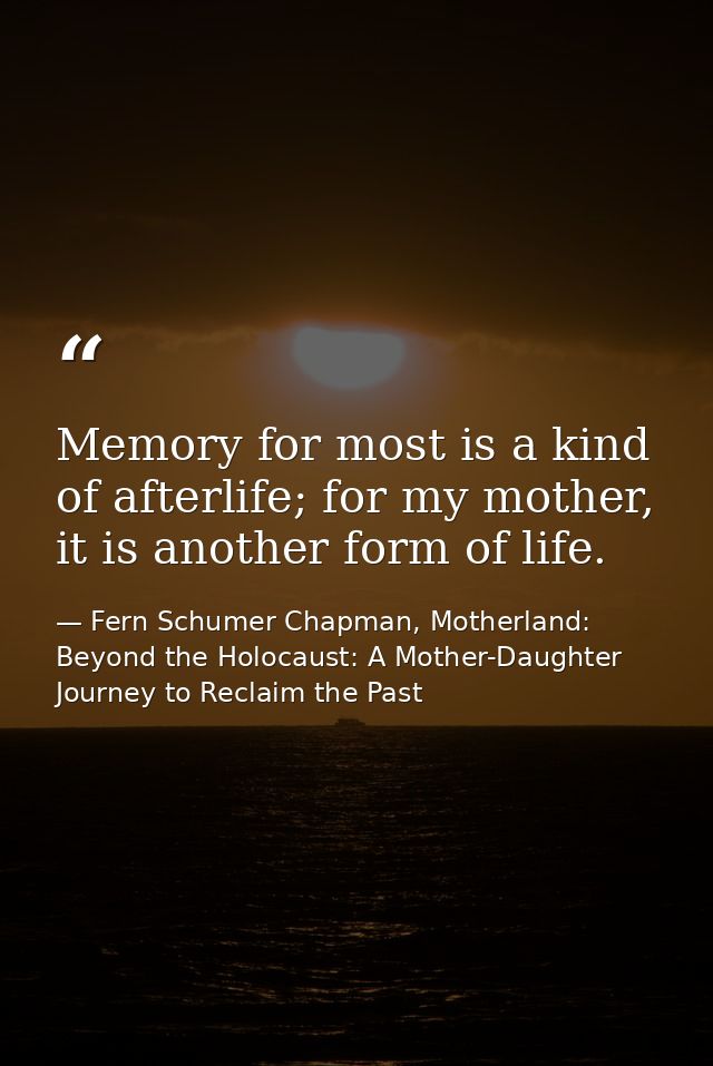Memory for most is a kind of afterlife; for my mother, it is another form of life. — Fern Schumer Chapman, Motherland: Beyond the Holocaust: A Mother-Daughter Journey to Reclaim the Past