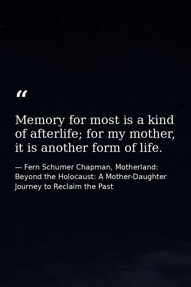 Memory for most is a kind of afterlife; for my mother, it is another form of life. — Fern Schumer Chapman, Motherland: Beyond the Holocaust: A Mother-Daughter Journey to Reclaim the Past