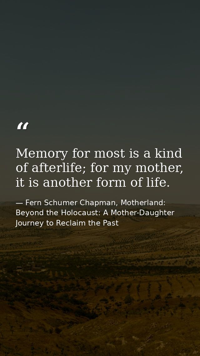 Memory for most is a kind of afterlife; for my mother, it is another form of life. — Fern Schumer Chapman, Motherland: Beyond the Holocaust: A Mother-Daughter Journey to Reclaim the Past