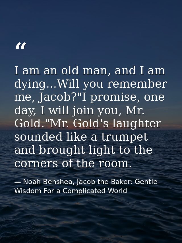 I am an old man, and I am dying...Will you remember me, Jacob?"I promise, one day, I will join you, Mr. Gold."Mr. Gold's — Noah Benshea, Jacob the Baker: Gentle Wisdom For a Complicated World