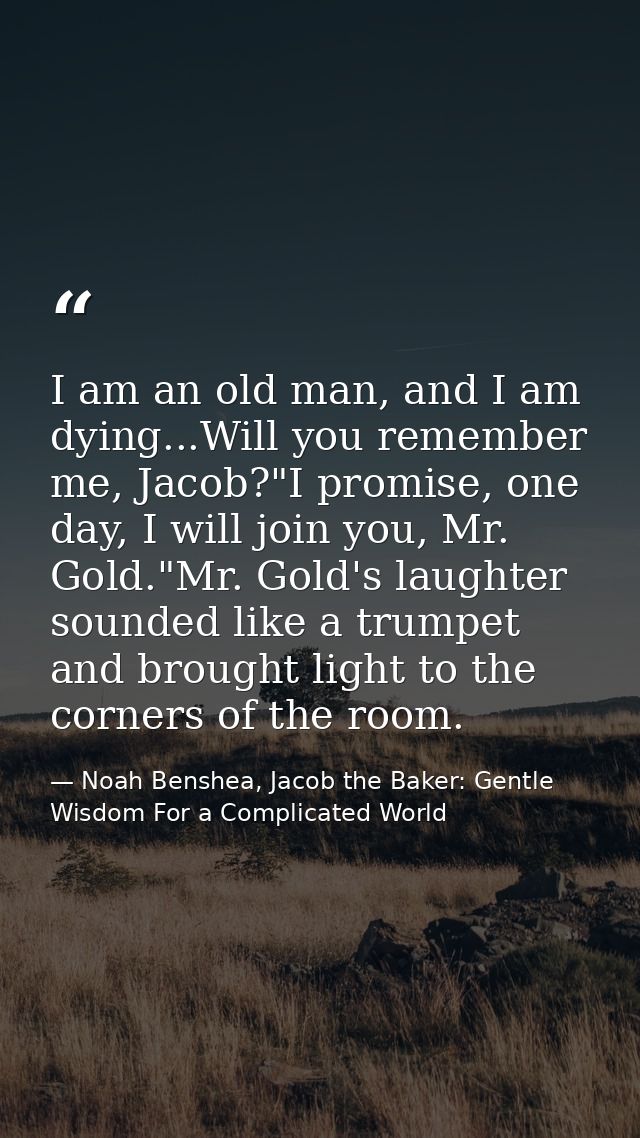 I am an old man, and I am dying...Will you remember me, Jacob?"I promise, one day, I will join you, Mr. Gold."Mr. Gold's — Noah Benshea, Jacob the Baker: Gentle Wisdom For a Complicated World