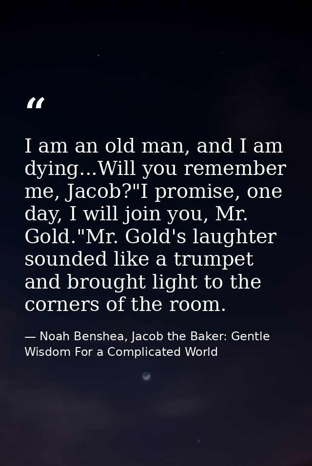I am an old man, and I am dying...Will you remember me, Jacob?"I promise, one day, I will join you, Mr. Gold."Mr. Gold's — Noah Benshea, Jacob the Baker: Gentle Wisdom For a Complicated World