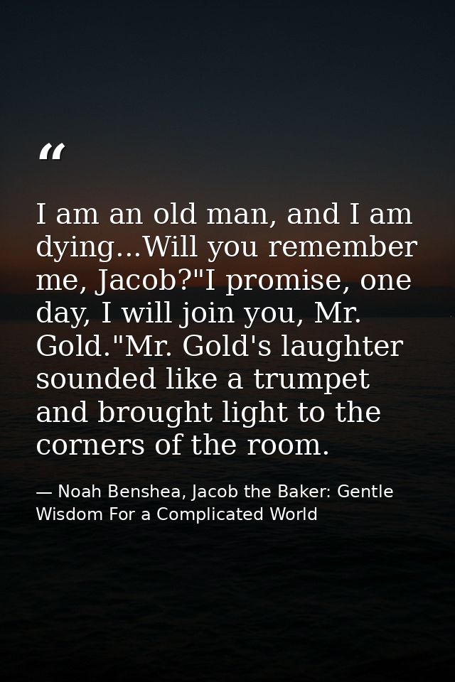 I am an old man, and I am dying...Will you remember me, Jacob?"I promise, one day, I will join you, Mr. Gold."Mr. Gold's — Noah Benshea, Jacob the Baker: Gentle Wisdom For a Complicated World