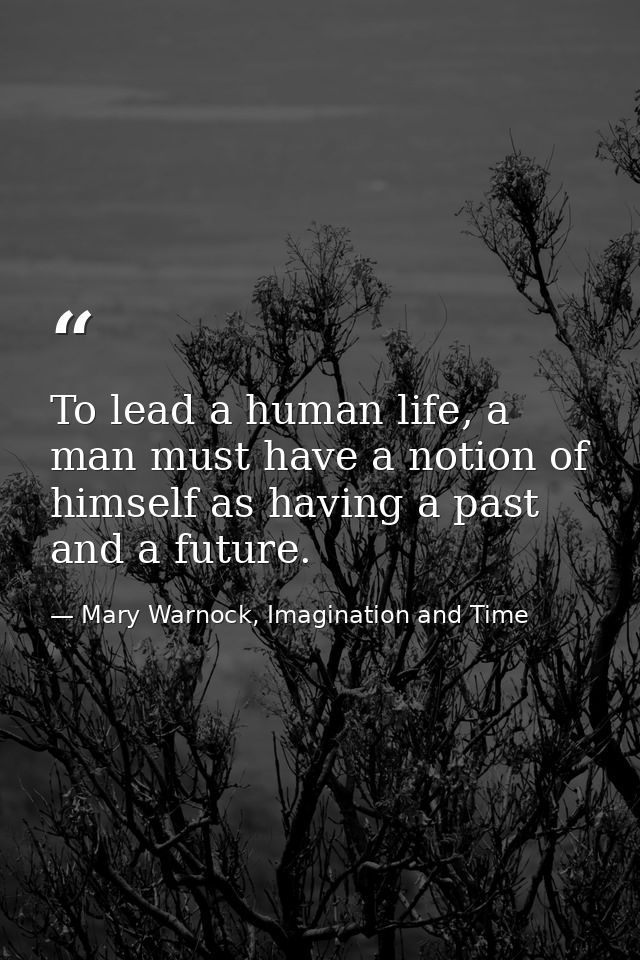 To lead a human life, a man must have a notion of himself as having a past and a future. — Mary Warnock, Imagination and Time