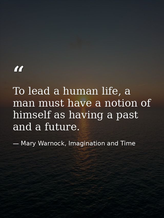 To lead a human life, a man must have a notion of himself as having a past and a future. — Mary Warnock, Imagination and Time