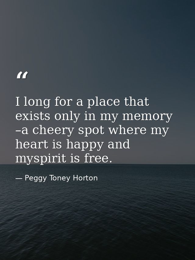 I long for a place that exists only in my memory –a cheery spot where my heart is happy and myspirit is free. — Peggy Toney Horton
