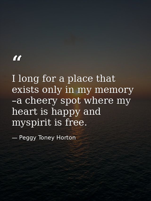 I long for a place that exists only in my memory –a cheery spot where my heart is happy and myspirit is free. — Peggy Toney Horton