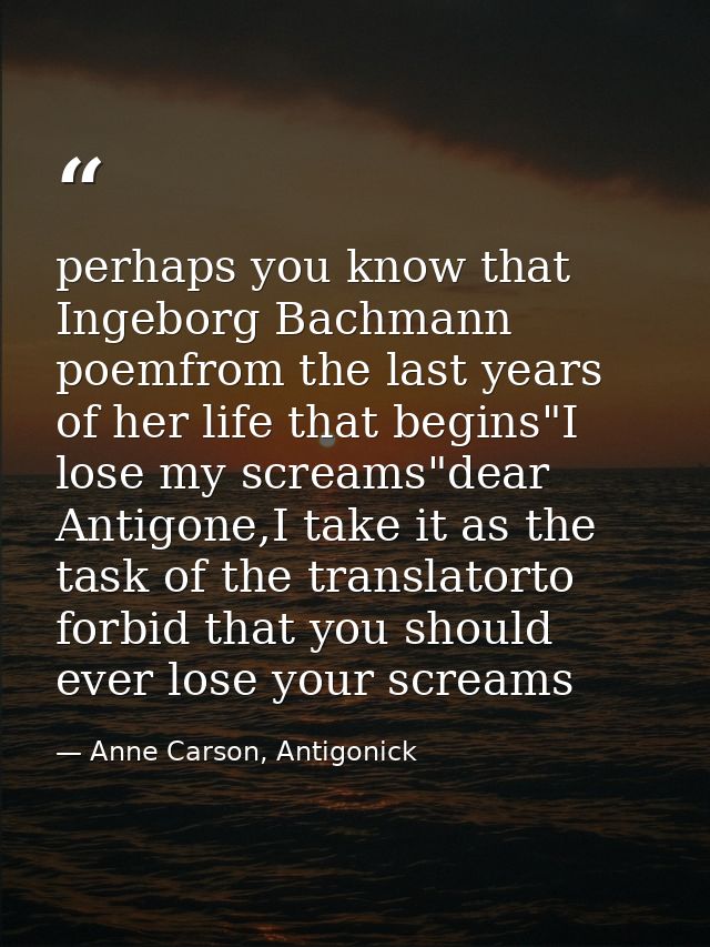 perhaps you know that Ingeborg Bachmann poemfrom the last years of her life that begins"I lose my screams"dear Antigone, — Anne Carson, Antigonick