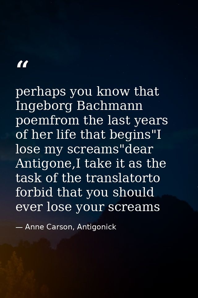 perhaps you know that Ingeborg Bachmann poemfrom the last years of her life that begins"I lose my screams"dear Antigone, — Anne Carson, Antigonick