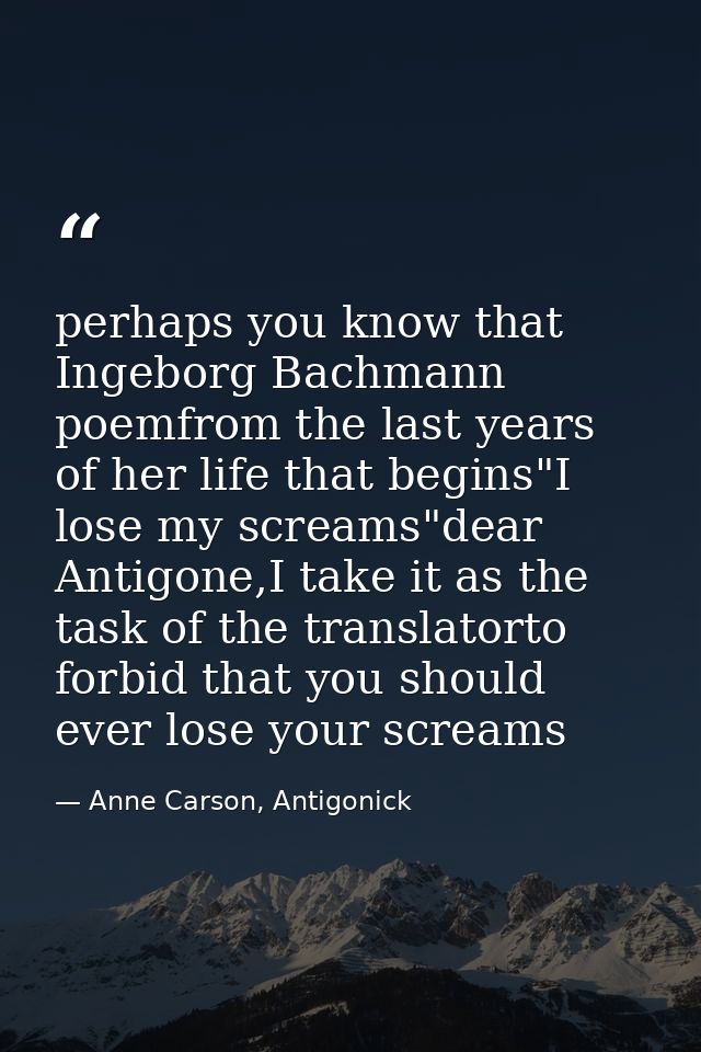 perhaps you know that Ingeborg Bachmann poemfrom the last years of her life that begins"I lose my screams"dear Antigone, — Anne Carson, Antigonick
