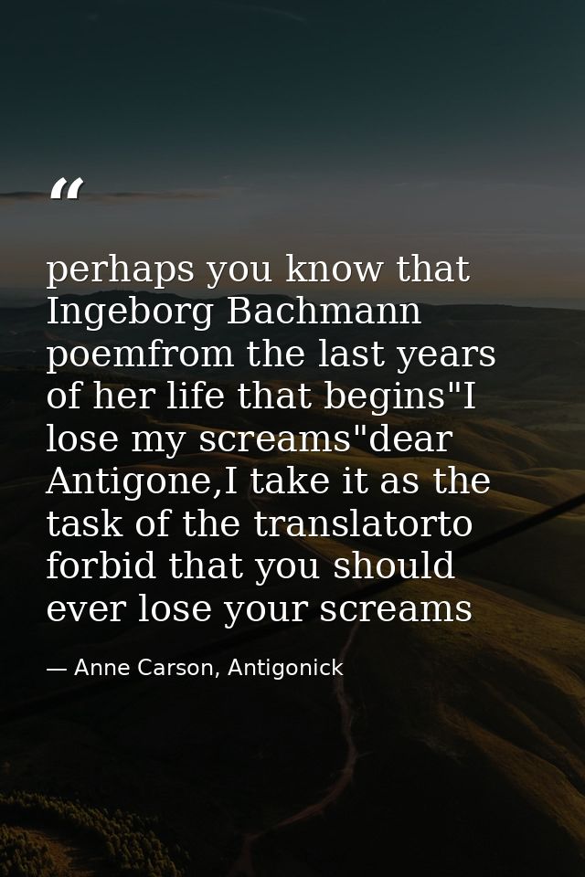 perhaps you know that Ingeborg Bachmann poemfrom the last years of her life that begins"I lose my screams"dear Antigone, — Anne Carson, Antigonick