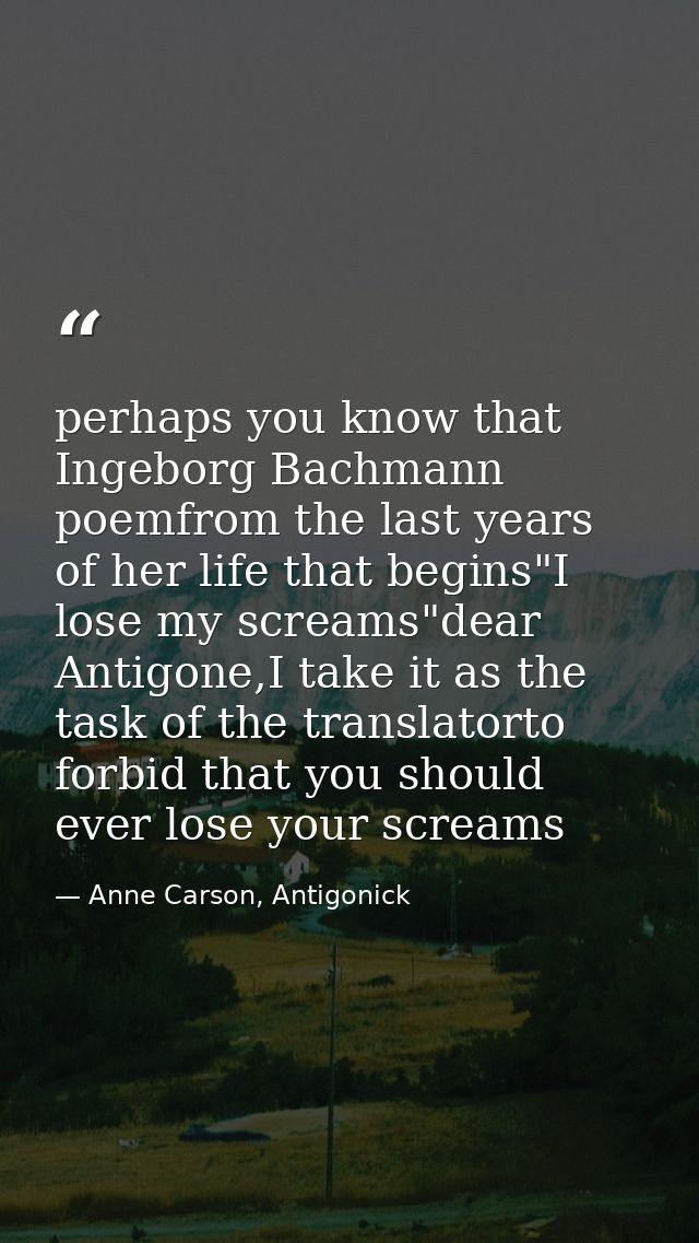 perhaps you know that Ingeborg Bachmann poemfrom the last years of her life that begins"I lose my screams"dear Antigone, — Anne Carson, Antigonick