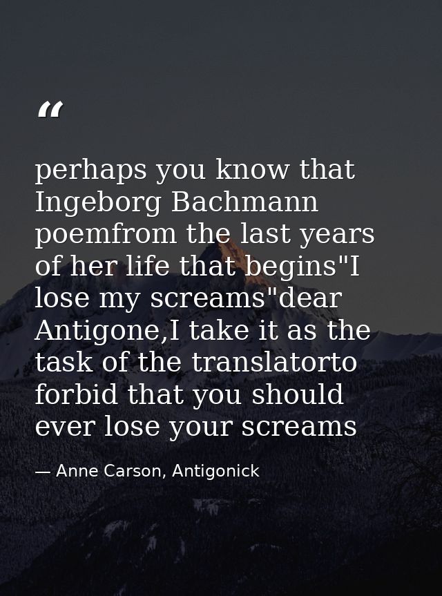 perhaps you know that Ingeborg Bachmann poemfrom the last years of her life that begins"I lose my screams"dear Antigone, — Anne Carson, Antigonick