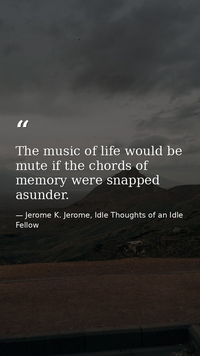 The music of life would be mute if the chords of memory were snapped asunder. — Jerome K. Jerome, Idle Thoughts of an Idle Fellow
