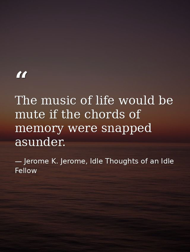 The music of life would be mute if the chords of memory were snapped asunder. — Jerome K. Jerome, Idle Thoughts of an Idle Fellow