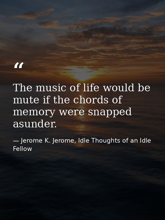 The music of life would be mute if the chords of memory were snapped asunder. — Jerome K. Jerome, Idle Thoughts of an Idle Fellow
