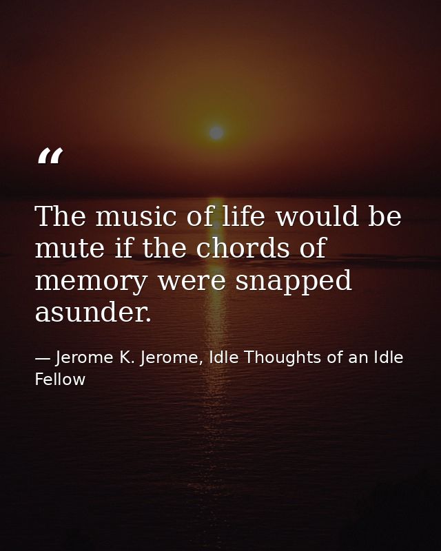 The music of life would be mute if the chords of memory were snapped asunder. — Jerome K. Jerome, Idle Thoughts of an Idle Fellow