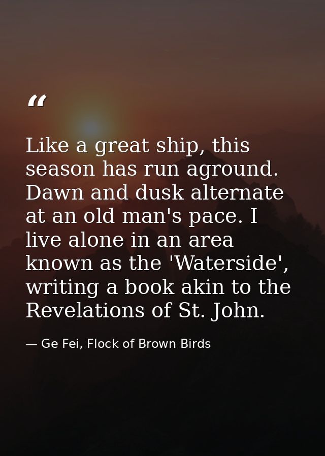 Like a great ship, this season has run aground. Dawn and dusk alternate at an old man's pace. I live alone in an area kn — Ge Fei, Flock of Brown Birds