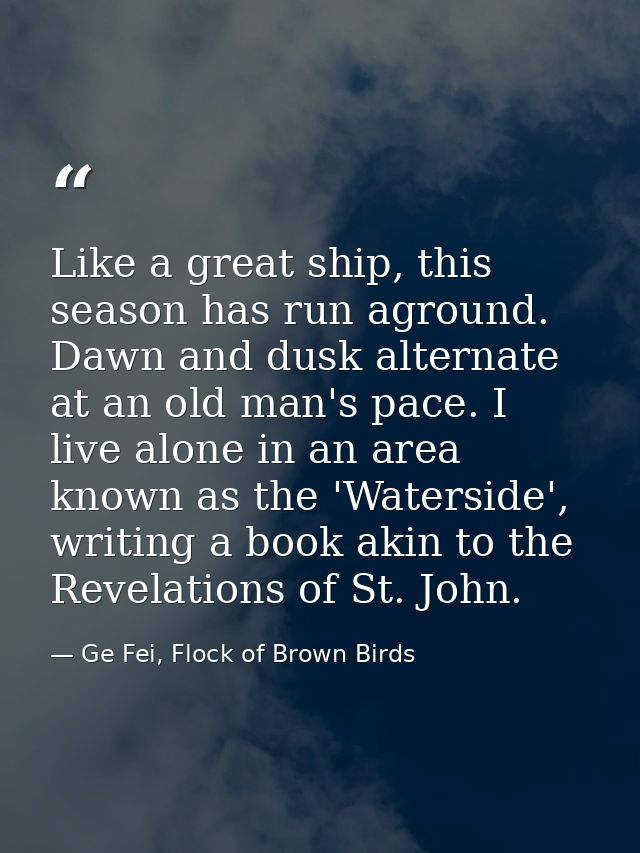 Like a great ship, this season has run aground. Dawn and dusk alternate at an old man's pace. I live alone in an area kn — Ge Fei, Flock of Brown Birds