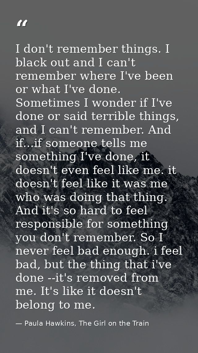 I don't remember things. I black out and I can't remember where I've been or what I've done. Sometimes I wonder if I've  — Paula Hawkins, The Girl on the Train