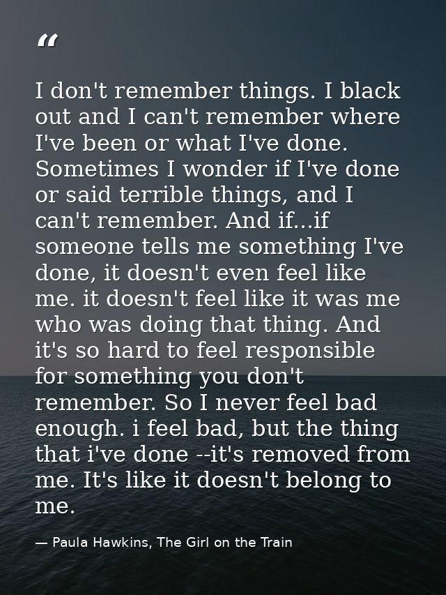 I don't remember things. I black out and I can't remember where I've been or what I've done. Sometimes I wonder if I've  — Paula Hawkins, The Girl on the Train
