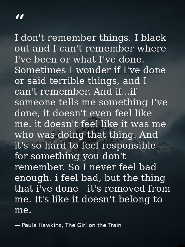 I don't remember things. I black out and I can't remember where I've been or what I've done. Sometimes I wonder if I've  — Paula Hawkins, The Girl on the Train