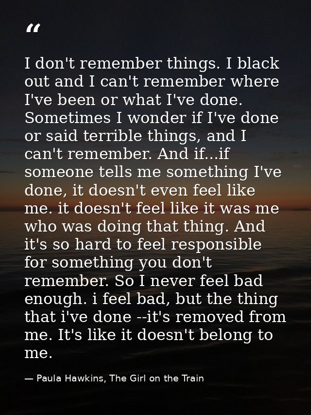 I don't remember things. I black out and I can't remember where I've been or what I've done. Sometimes I wonder if I've  — Paula Hawkins, The Girl on the Train