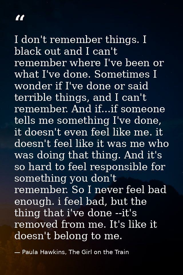 I don't remember things. I black out and I can't remember where I've been or what I've done. Sometimes I wonder if I've  — Paula Hawkins, The Girl on the Train