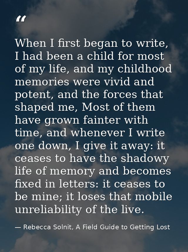 When I first began to write, I had been a child for most of my life, and my childhood memories were vivid and potent, an — Rebecca Solnit, A Field Guide to Getting Lost