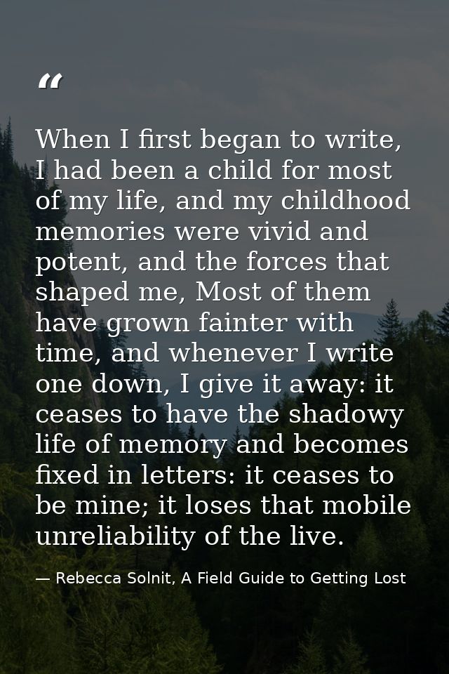 When I first began to write, I had been a child for most of my life, and my childhood memories were vivid and potent, an — Rebecca Solnit, A Field Guide to Getting Lost