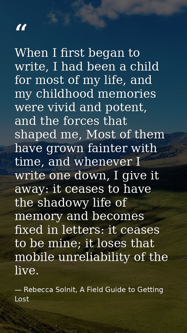 When I first began to write, I had been a child for most of my life, and my childhood memories were vivid and potent, an — Rebecca Solnit, A Field Guide to Getting Lost