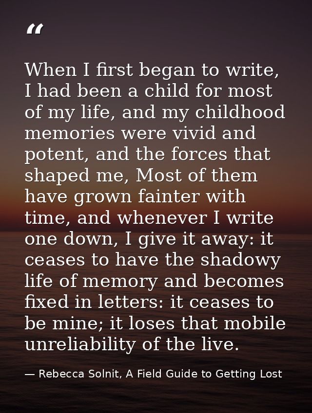 When I first began to write, I had been a child for most of my life, and my childhood memories were vivid and potent, an — Rebecca Solnit, A Field Guide to Getting Lost