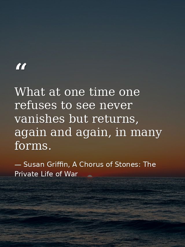 What at one time one refuses to see never vanishes but returns, again and again, in many forms. — Susan Griffin, A Chorus of Stones: The Private Life of War