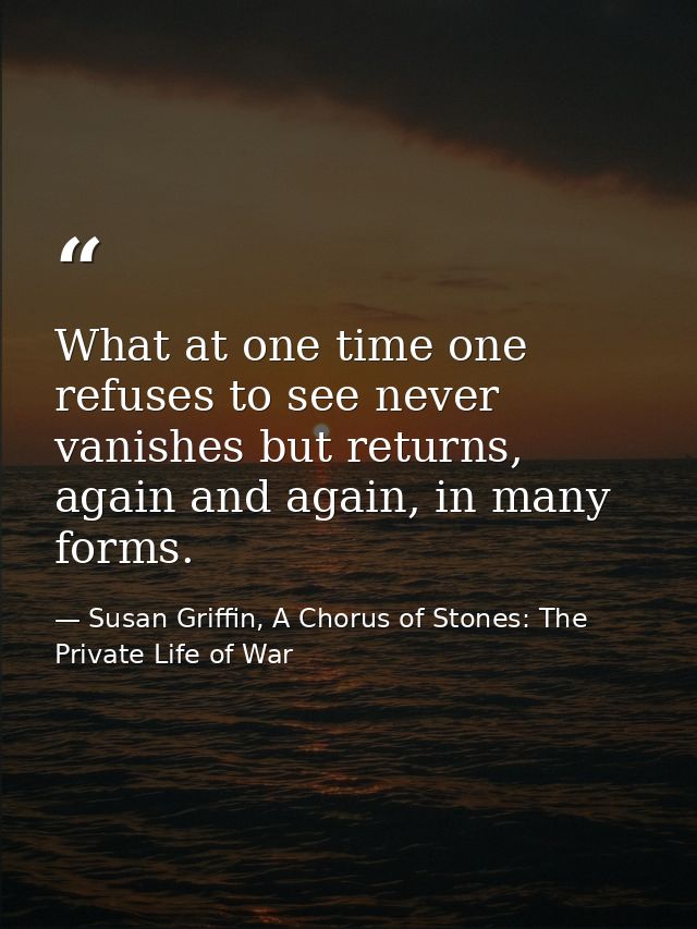 What at one time one refuses to see never vanishes but returns, again and again, in many forms. — Susan Griffin, A Chorus of Stones: The Private Life of War