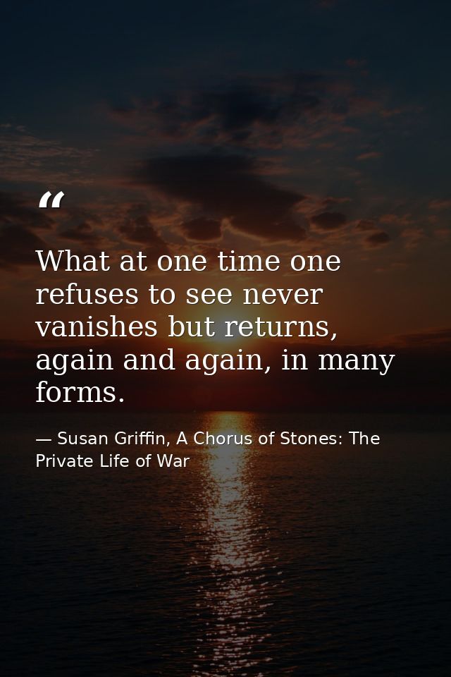What at one time one refuses to see never vanishes but returns, again and again, in many forms. — Susan Griffin, A Chorus of Stones: The Private Life of War