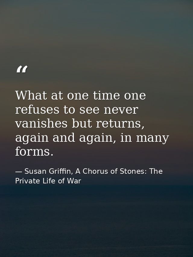 What at one time one refuses to see never vanishes but returns, again and again, in many forms. — Susan Griffin, A Chorus of Stones: The Private Life of War