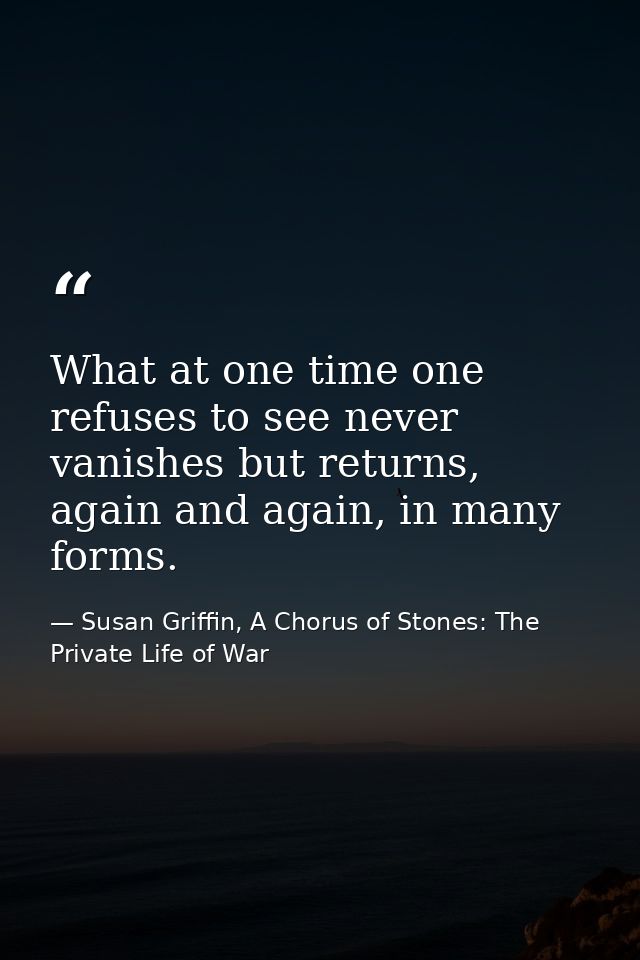 What at one time one refuses to see never vanishes but returns, again and again, in many forms. — Susan Griffin, A Chorus of Stones: The Private Life of War