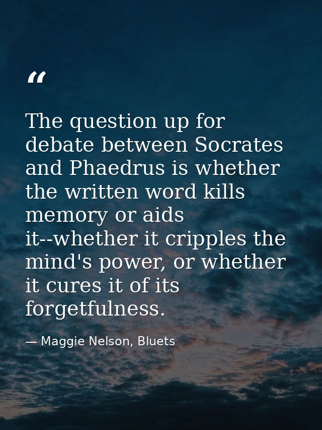 The question up for debate between Socrates and Phaedrus is whether the written word kills memory or aids it--whether it — Maggie Nelson, Bluets