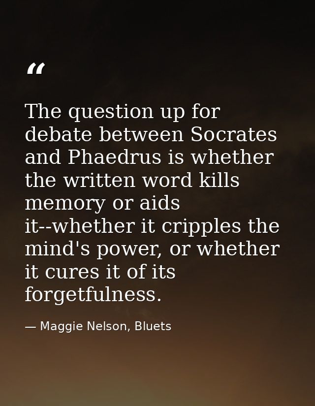 The question up for debate between Socrates and Phaedrus is whether the written word kills memory or aids it--whether it — Maggie Nelson, Bluets